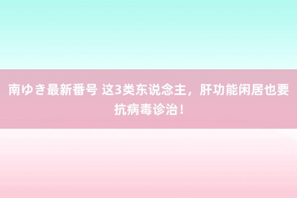 南ゆき最新番号 这3类东说念主,肝功能闲居也要抗病毒诊治!