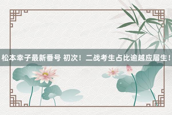 松本幸子最新番号 初次！二战考生占比逾越应届生！