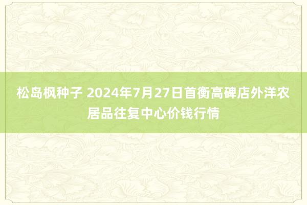 松岛枫种子 2024年7月27日首衡高碑店外洋农居品往复中心价钱行情