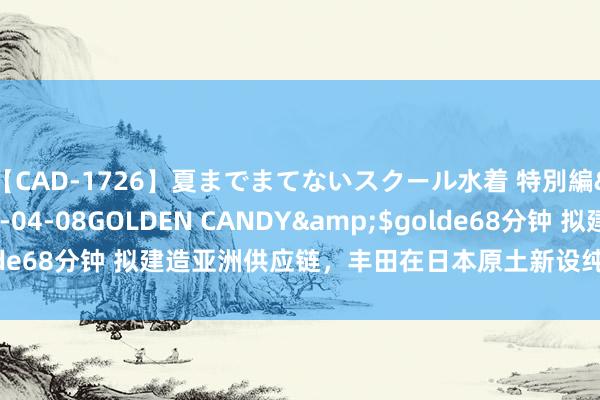 【CAD-1726】夏までまてないスクール水着 特別編</a>2006-04-08GOLDEN CANDY&$golde68分钟 拟建造亚洲供应链，丰田在日本原土新设纯电动汽车电板工场