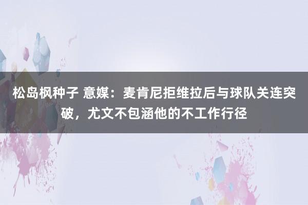 松岛枫种子 意媒：麦肯尼拒维拉后与球队关连突破，尤文不包涵他的不工作行径