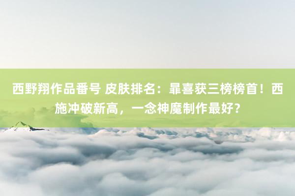 西野翔作品番号 皮肤排名：暃喜获三榜榜首！西施冲破新高，一念神魔制作最好？