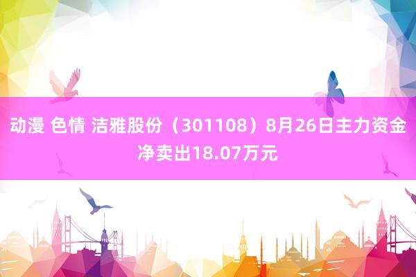 动漫 色情 洁雅股份（301108）8月26日主力资金净卖出18.07万元
