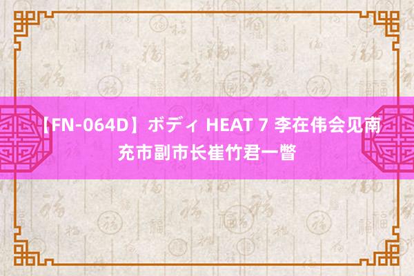 【FN-064D】ボディ HEAT 7 李在伟会见南充市副市长崔竹君一瞥