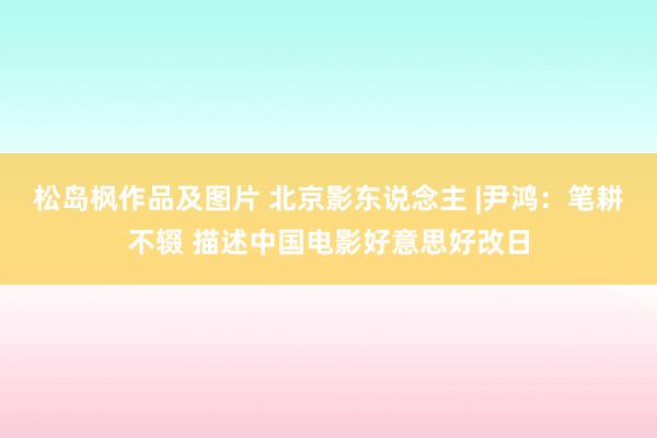 松岛枫作品及图片 北京影东说念主 |尹鸿：笔耕不辍 描述中国电影好意思好改日