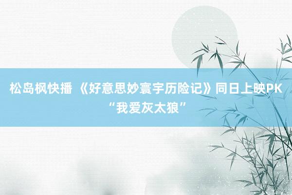 松岛枫快播 《好意思妙寰宇历险记》同日上映PK“我爱灰太狼”