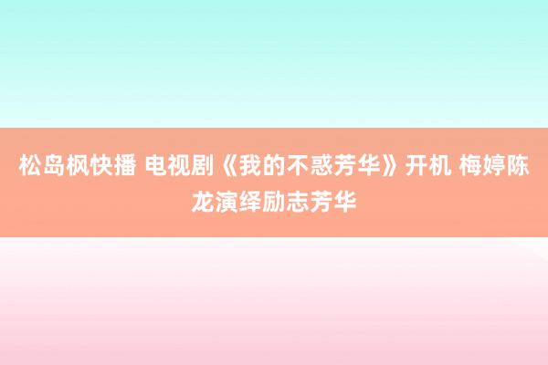 松岛枫快播 电视剧《我的不惑芳华》开机 梅婷陈龙演绎励志芳华