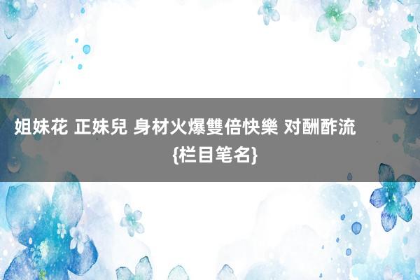 姐妹花 正妹兒 身材火爆雙倍快樂 对酬酢流            {栏目笔名}