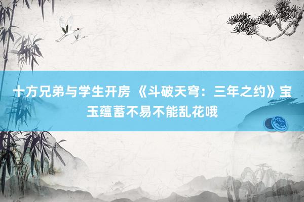 十方兄弟与学生开房 《斗破天穹：三年之约》宝玉蕴蓄不易不能乱花哦