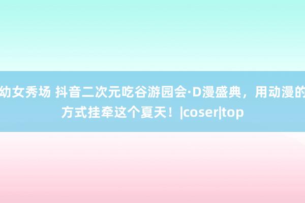 幼女秀场 抖音二次元吃谷游园会·D漫盛典，用动漫的方式挂牵这个夏天！|coser|top