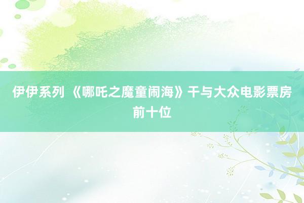 伊伊系列 《哪吒之魔童闹海》干与大众电影票房前十位