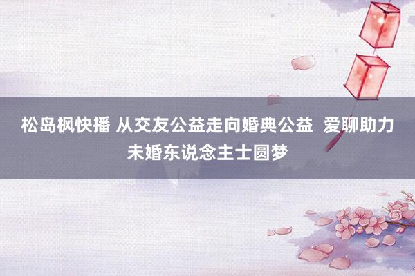 松岛枫快播 从交友公益走向婚典公益  爱聊助力未婚东说念主士圆梦
