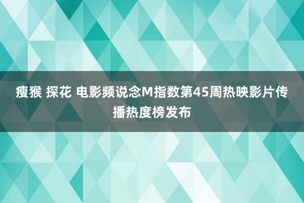 瘦猴 探花 电影频说念M指数第45周热映影片传播热度榜发布