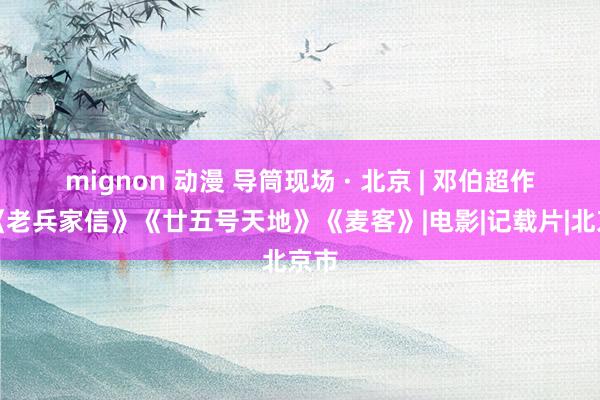 mignon 动漫 导筒现场 · 北京 | 邓伯超作品《老兵家信》《廿五号天地》《麦客》|电影|记载片|北京市