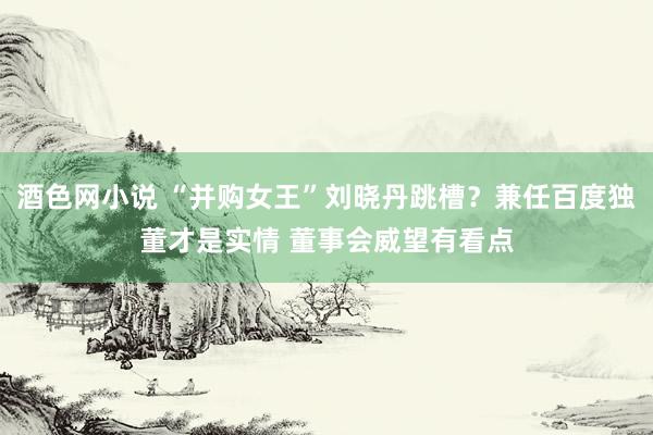 酒色网小说 “并购女王”刘晓丹跳槽？兼任百度独董才是实情 董事会威望有看点