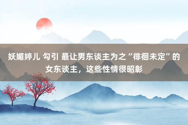 妖媚婷儿 勾引 最让男东谈主为之“徘徊未定”的女东谈主，这些性情很昭彰