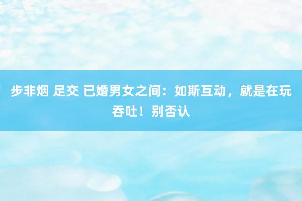 步非烟 足交 已婚男女之间：如斯互动，就是在玩吞吐！别否认