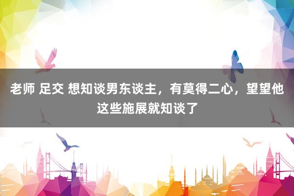 老师 足交 想知谈男东谈主，有莫得二心，望望他这些施展就知谈了