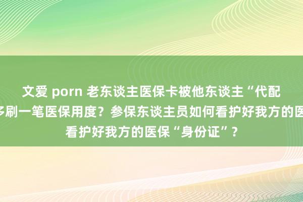 文爱 porn 老东谈主医保卡被他东谈主“代配”？购药后被多刷一笔医保用度？参保东谈主员如何看护好我方的医保“身份证”？