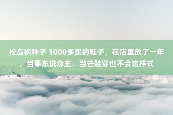 松岛枫种子 1000多买的鞋子，在店里放了一年，当事东说念主：当芒鞋穿也不会这样式