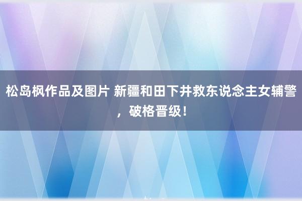 松岛枫作品及图片 新疆和田下井救东说念主女辅警，破格晋级！