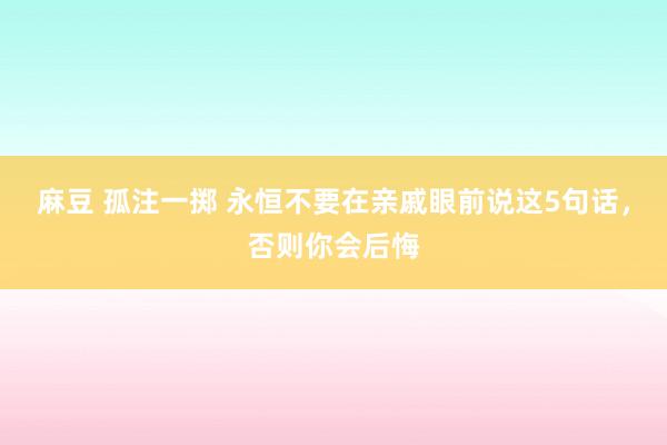麻豆 孤注一掷 永恒不要在亲戚眼前说这5句话，否则你会后悔