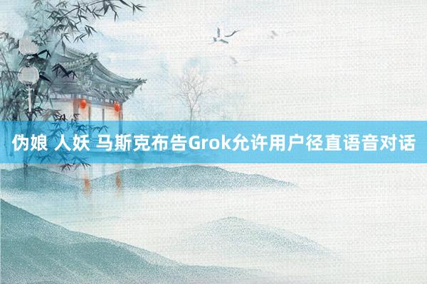 伪娘 人妖 马斯克布告Grok允许用户径直语音对话