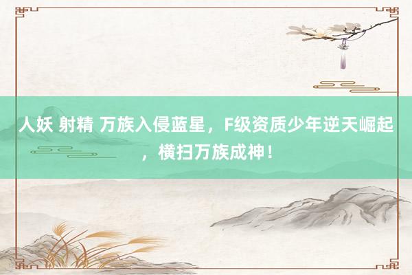 人妖 射精 万族入侵蓝星，F级资质少年逆天崛起，横扫万族成神！