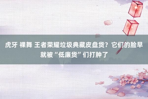 虎牙 裸舞 王者荣耀垃圾典藏皮盘货？它们的脸早就被“低廉货”们打肿了