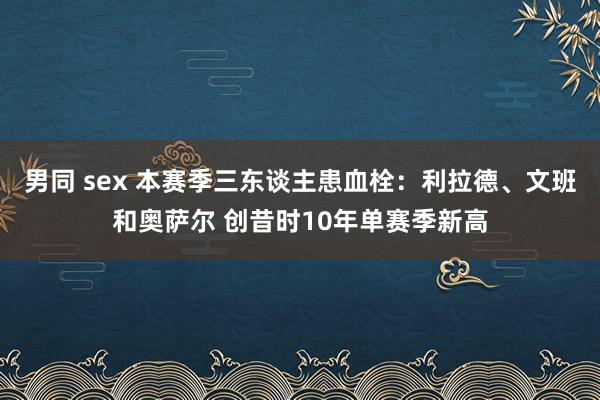 男同 sex 本赛季三东谈主患血栓：利拉德、文班和奥萨尔 创昔时10年单赛季新高