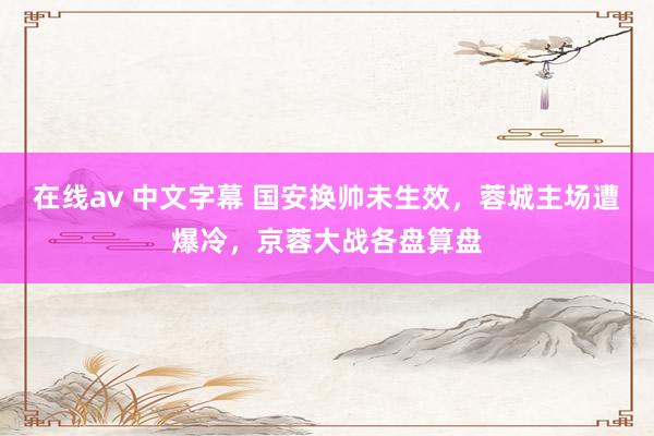 在线av 中文字幕 国安换帅未生效，蓉城主场遭爆冷，京蓉大战各盘算盘