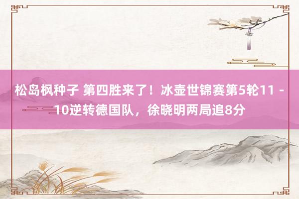 松岛枫种子 第四胜来了！冰壶世锦赛第5轮11－10逆转德国队，徐晓明两局追8分