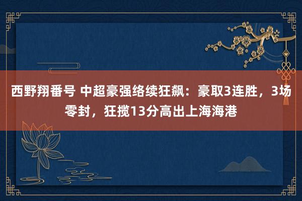 西野翔番号 中超豪强络续狂飙：豪取3连胜，3场零封，狂揽13分高出上海海港