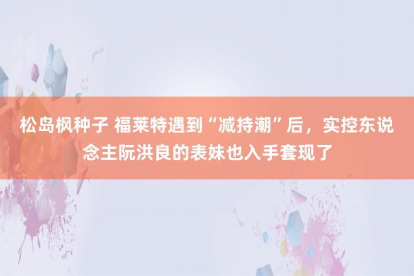 松岛枫种子 福莱特遇到“减持潮”后，实控东说念主阮洪良的表妹也入手套现了