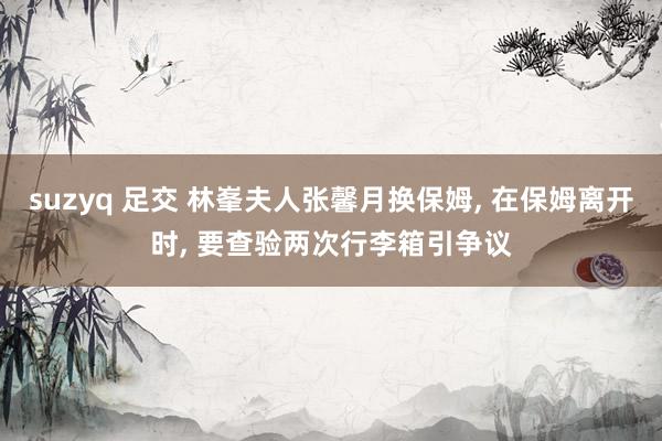 suzyq 足交 林峯夫人张馨月换保姆， 在保姆离开时， 要查验两次行李箱引争议