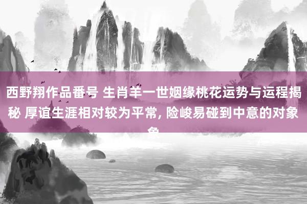 西野翔作品番号 生肖羊一世姻缘桃花运势与运程揭秘 厚谊生涯相对较为平常， 险峻易碰到中意的对象