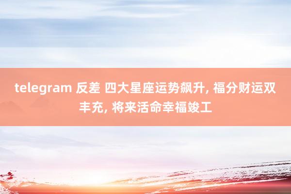 telegram 反差 四大星座运势飙升， 福分财运双丰充， 将来活命幸福竣工