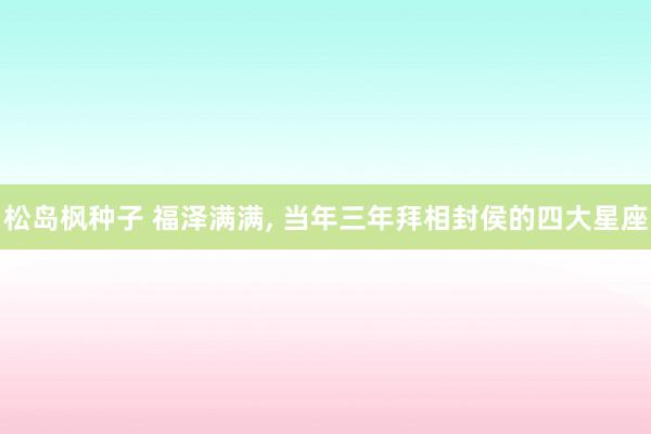 松岛枫种子 福泽满满， 当年三年拜相封侯的四大星座