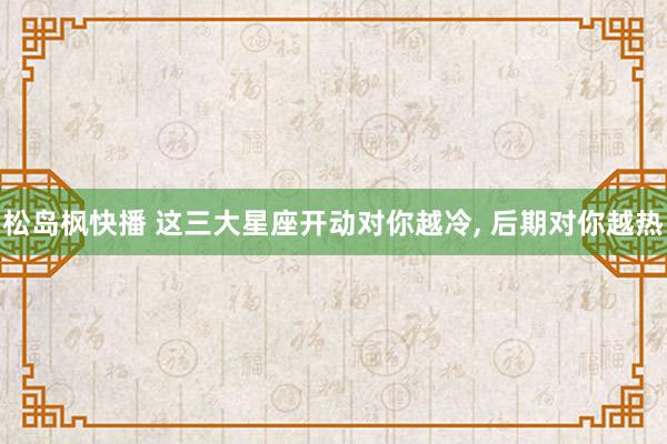 松岛枫快播 这三大星座开动对你越冷，<a href=