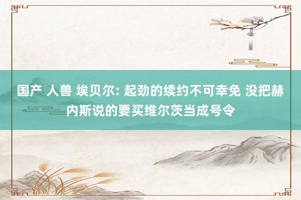 国产 人兽 埃贝尔: 起劲的续约不可幸免 没把赫内斯说的要买维尔茨当成号令