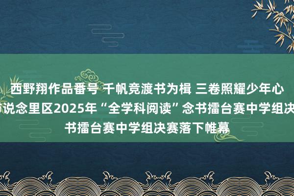 西野翔作品番号 千帆竞渡书为楫 三卷照耀少年心——哈尔滨市说念里区2025年“全学科阅读”念书擂台赛中学组决赛落下帷幕