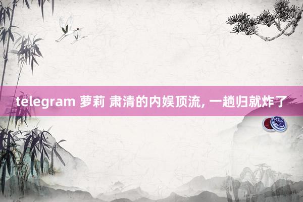 telegram 萝莉 肃清的内娱顶流， 一趟归就炸了