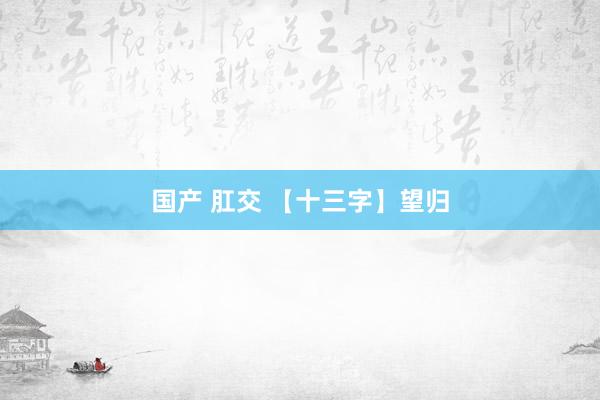 国产 肛交 【十三字】望归
