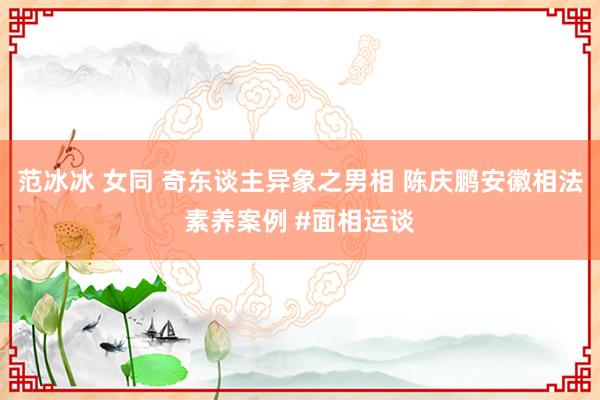 范冰冰 女同 奇东谈主异象之男相 陈庆鹏安徽相法素养案例 #面相运谈