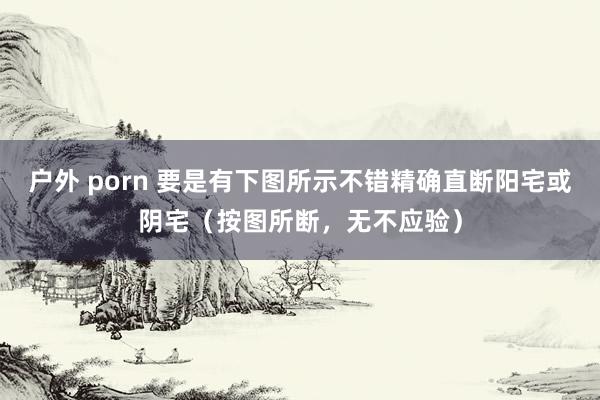 户外 porn 要是有下图所示不错精确直断阳宅或阴宅（按图所断，无不应验）