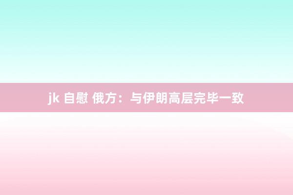 jk 自慰 俄方：与伊朗高层完毕一致