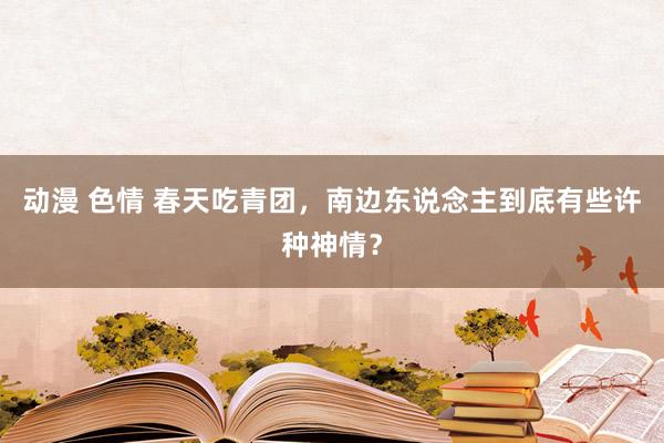 动漫 色情 春天吃青团，南边东说念主到底有些许种神情？