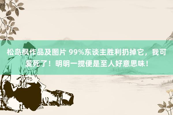 松岛枫作品及图片 99%东谈主胜利扔掉它，我可爱死了！明明一搅便是至人好意思味！